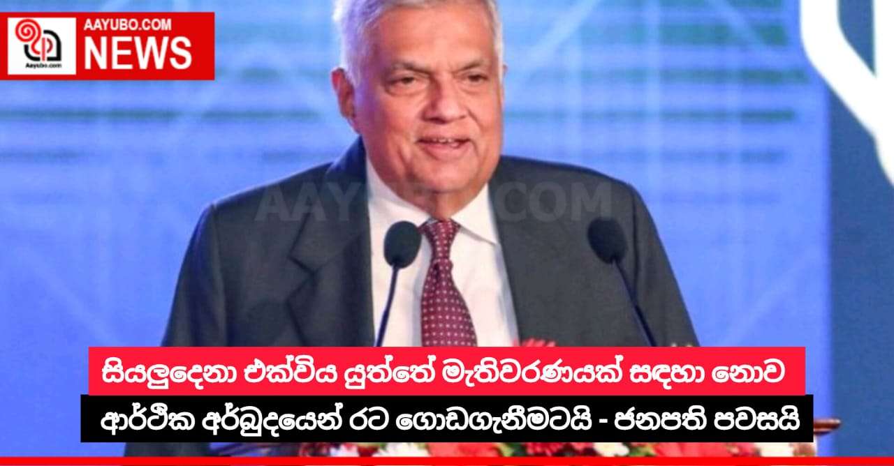සියලුදෙනා එක්විය යුත්තේ මැතිවරණයක් සඳහා නොව ආර්ථික අර්බුදයෙන් රට ගොඩගැනීමටයි - ජනපති පවසයි