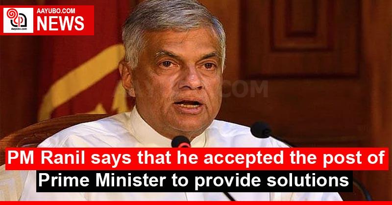 PM Ranil says that he accepted the post of Prime Minister to provide solutions
