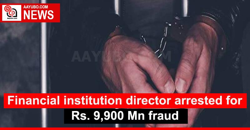 Financial institution director arrested for Rs. 9,900 Mn fraud