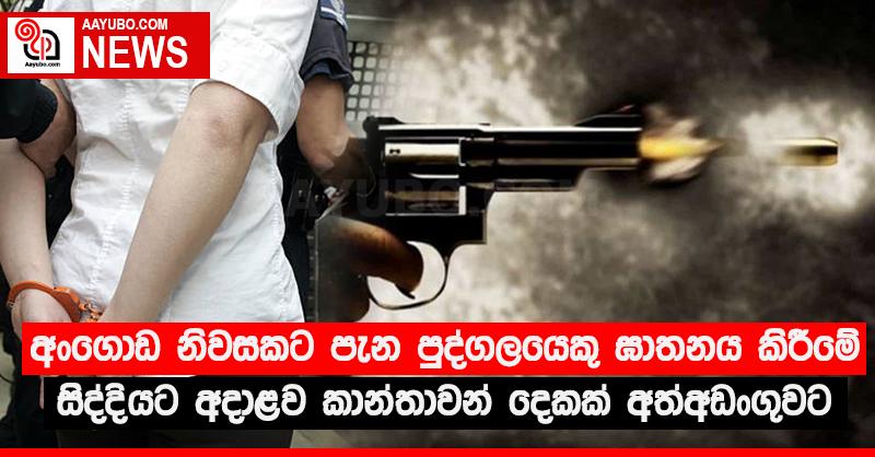 අංගොඩ නිවසකට පැන පුද්ගලයෙකු ඝාතනය කිරීමේ සිද්දියට අදාළව කාන්තාවන් දෙකක් අත්අඩංගුවට