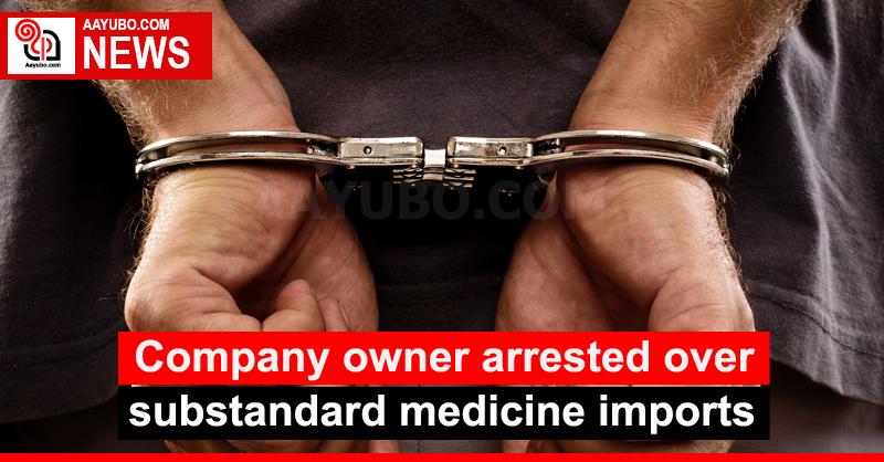 Company owner arrested over substandard medicine imports