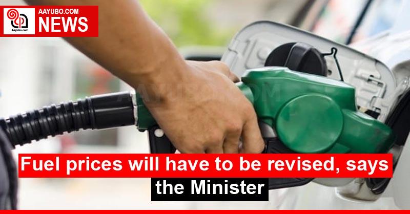 Fuel prices will have to be revised, says the Minister