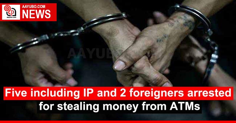 Five Including IP And 2 Foreigners Arrested For Stealing Money From ATMs