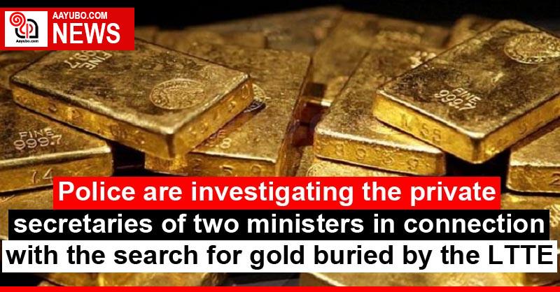 Police are investigating the private secretaries of two ministers in connection with the search for gold buried by the LTTE