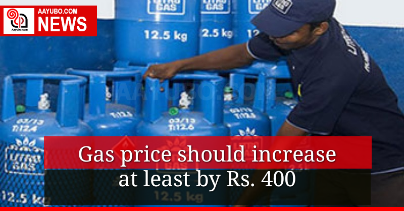 Gas price should increase at least by Rs. 400