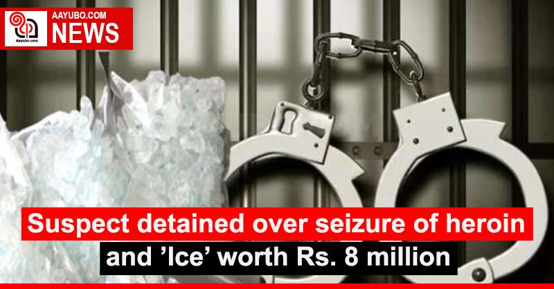 Suspect detained over seizure of heroin and ’Ice’ worth Rs. 8 million