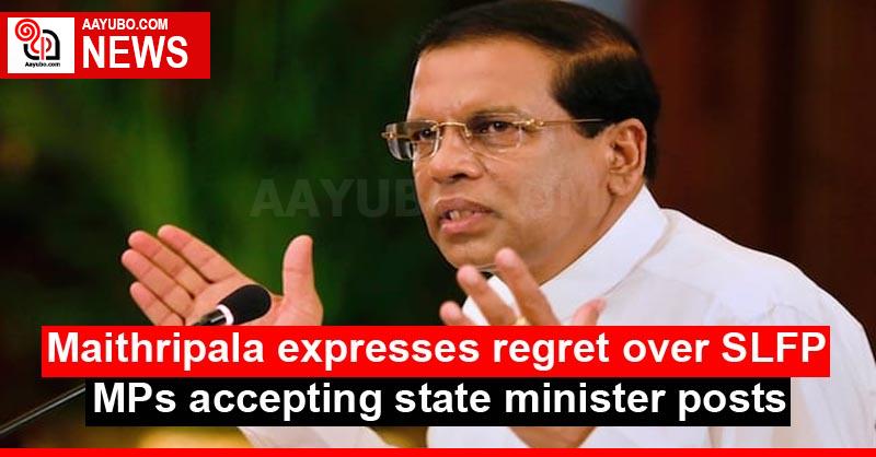 Maithripala expresses regret over SLFP MPs accepting state minister posts