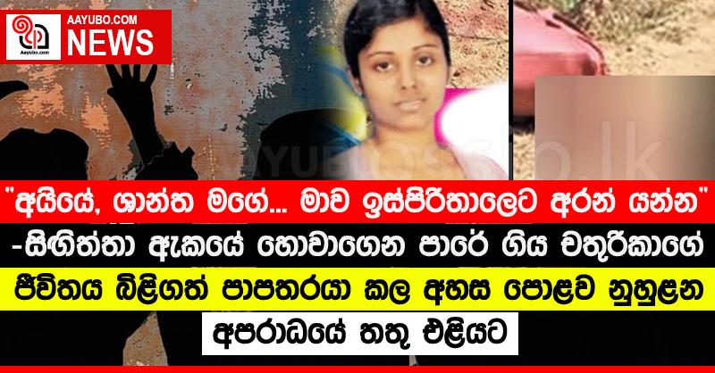 “අයියේ, ශාන්ත මගේ... මාව ඉස්පිරිතාලෙට අරන් යන්න” - සිඟිත්තා ඇකයේ හොවාගෙන පාරේ ගිය චතුරිකාගේ ජීවිතය බිළිගත් පාපතරයා කල අහස පොළව නුහුළන අපරාධයේ තතු එළියට