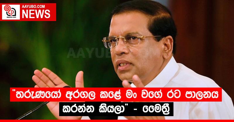 “තරුණයෝ අරගල කළේ මං වගේ රට පාලනය කරන්න කියලා” - මෛත්‍රී