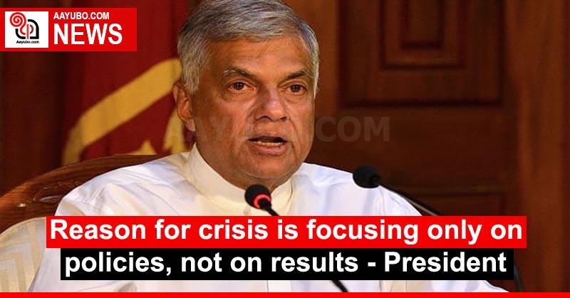 Reason for crisis is focusing only on policies, not on results - President
