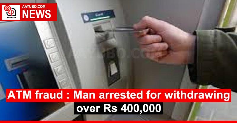 ATM fraud : Man arrested for withdrawing over Rs 400,000