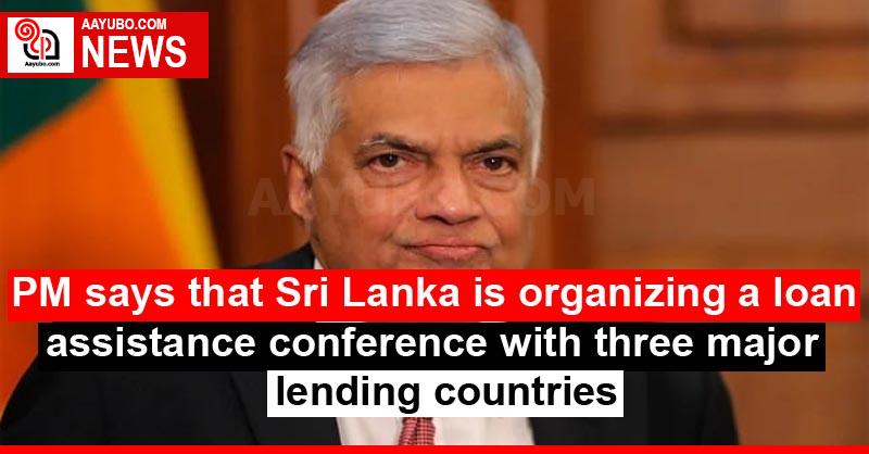 PM says that Sri Lanka is organizing a loan assistance conference with three major lending countries
