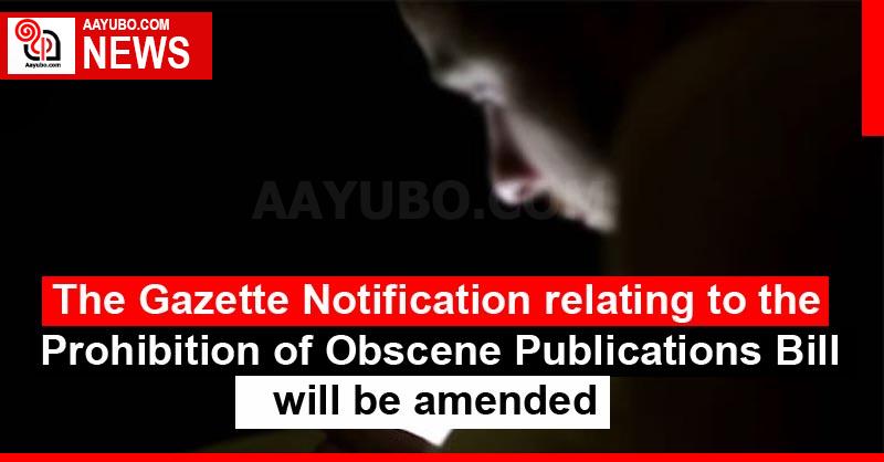 The Gazette Notification relating to the Prohibition of Obscene Publications Bill will be amended
