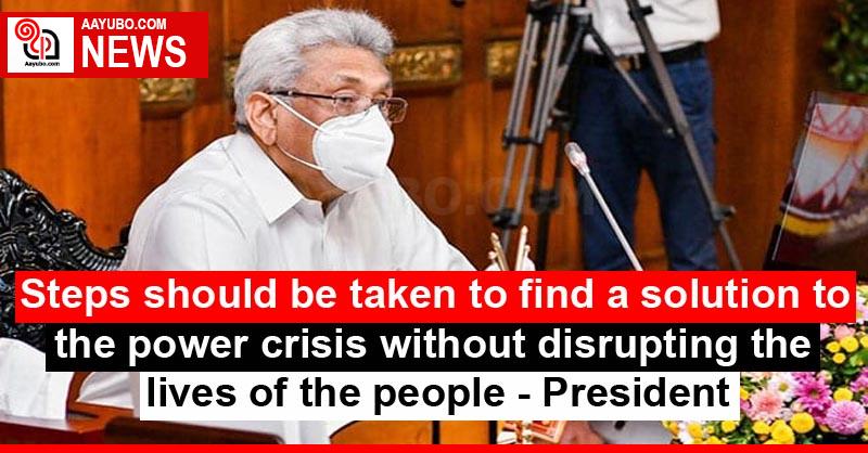 Steps should be taken to find a solution to the power crisis without disrupting the lives of the people - President