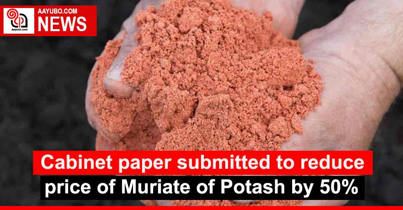 Cabinet paper submitted to reduce price of Muriate of Potash by 50%