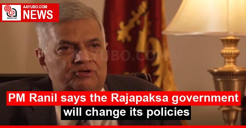 PM Ranil says the Rajapaksa government will change its policies