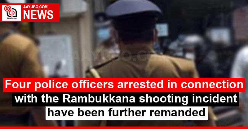 Four police officers arrested in connection with the Rambukkana shooting incident have been further remanded