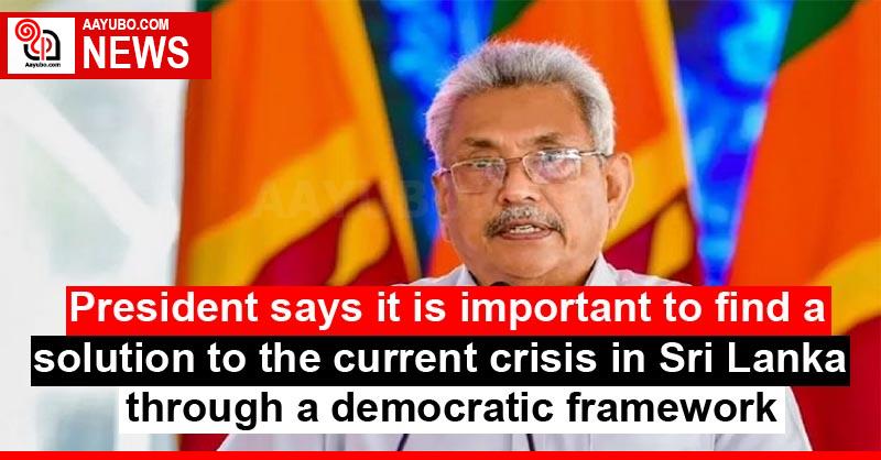 President says it is important to find a solution to the current crisis in Sri Lanka through a democratic framework