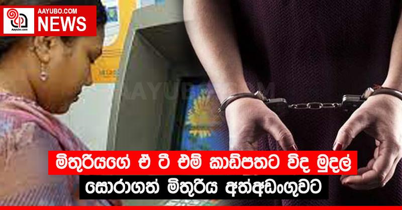 මිතුරියගේ ඒ ටී එම් කාඩ්පතට විද මුදල් සොරාගත් මිතුරිය අත්අඩංගුවට