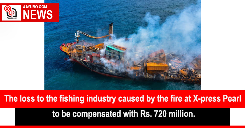 The loss to the fishing industry caused by the fire at X-press Pearl to be compensated with Rs. 720 million