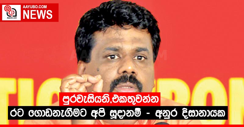 පුරවැසියනි,එකතුවන්න රට ගොඩනැගීමට අපි සූදානම් - අනුර දිසානායක
