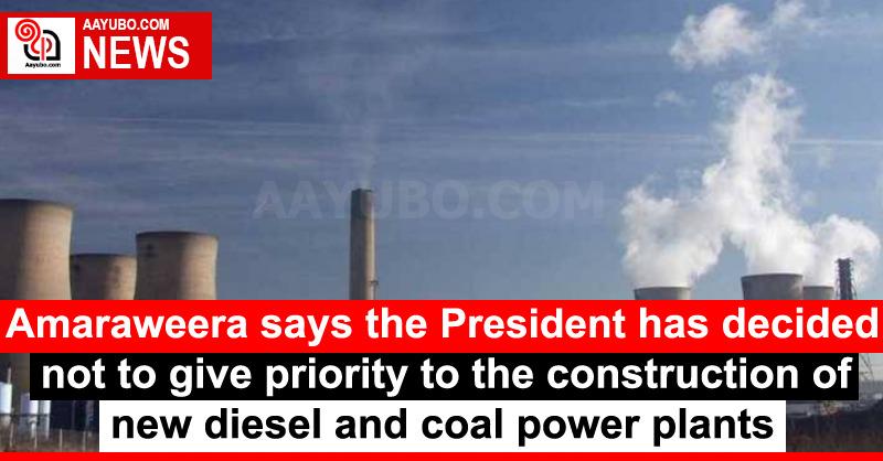Amaraweera says the President has decided not to give priority to the construction of new diesel and coal power plants