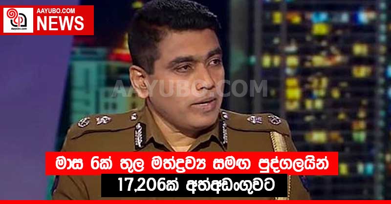 මාස 6ක් තුල මත්ද්‍රව්‍ය සමඟ පුද්ගලයින් 17,206ක් අත්අඩංගුවට