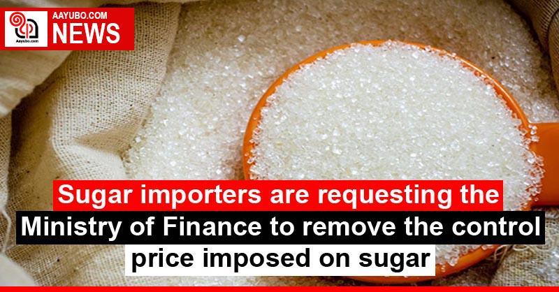 Sugar importers are requesting the Ministry of Finance to remove the control price imposed on sugar