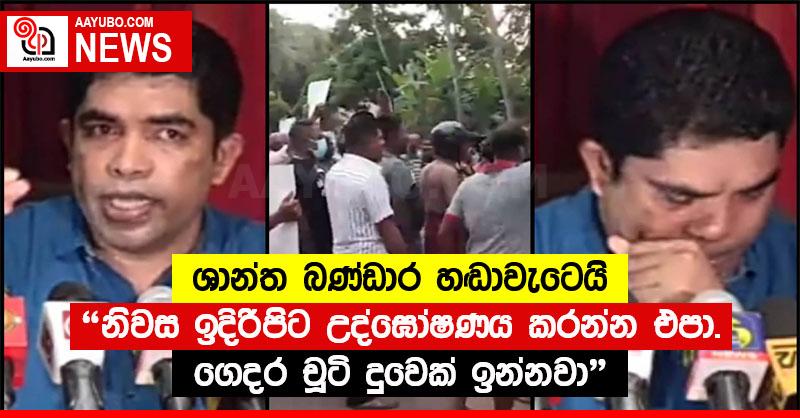 "නිවස ඉදිරිපිට උද්ඝෝෂණය කරන්න එපා. ගෙදර චූටි දුවෙක් ඉන්නවා" - ශාන්ත බණ්ඩාර හඬාවැටෙයි